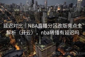 延迟对比｜NBA直播分区改版亮点全解析（开云），nba转播有延迟吗