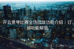 开云意甲比赛全场回放功能介绍｜订阅功能解锁
