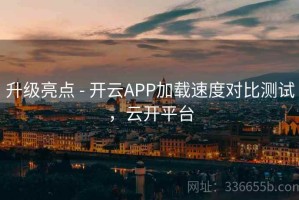 升级亮点 - 开云APP加载速度对比测试，云开平台
