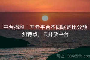 平台揭秘｜开云平台不同联赛比分预测特点，云开放平台