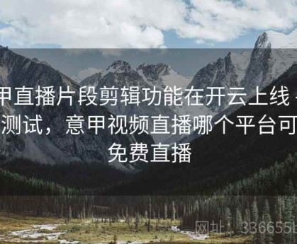 意甲直播片段剪辑功能在开云上线 - 延迟测试，意甲视频直播哪个平台可以免费直播