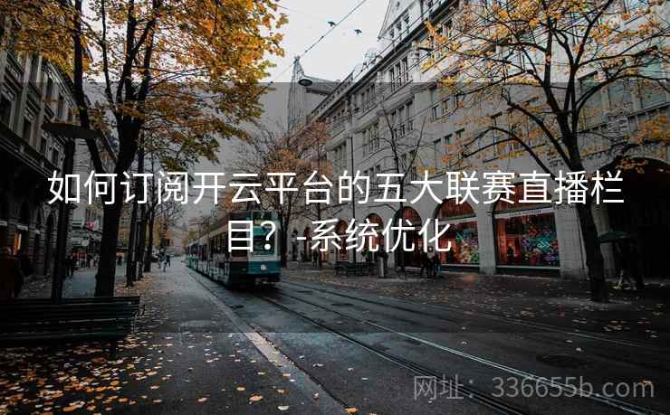 如何订阅开云平台的五大联赛直播栏目?-系统优化 如何订阅开云平台的五大联赛直播栏目?-系统优化