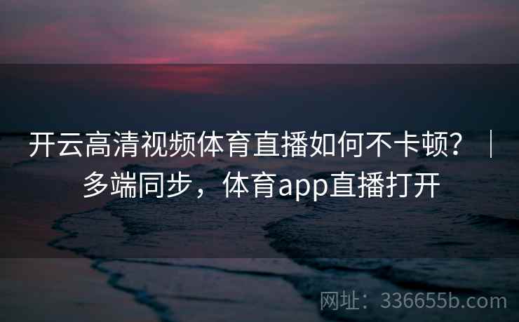 开云高清视频体育直播如何不卡顿?|多端同步,体育app直播打开 开云高清视频体育直播如何不卡顿?|多端同步,体育app直播打开