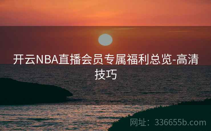开云NBA直播会员专属福利总览-高清技巧 开云NBA直播会员专属福利总览-高清技巧