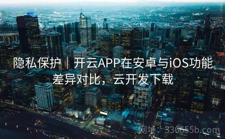 隐私保护｜开云APP在安卓与iOS功能差异对比，云开发下载