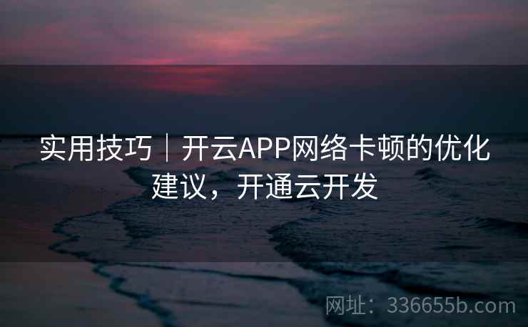 实用技巧|开云APP网络卡顿的优化建议,开通云开发 实用技巧|开云APP网络卡顿的优化建议,开通云开发