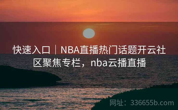 快速入口｜NBA直播热门话题开云社区聚焦专栏，nba云播直播