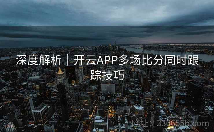 深度解析｜开云APP多场比分同时跟踪技巧