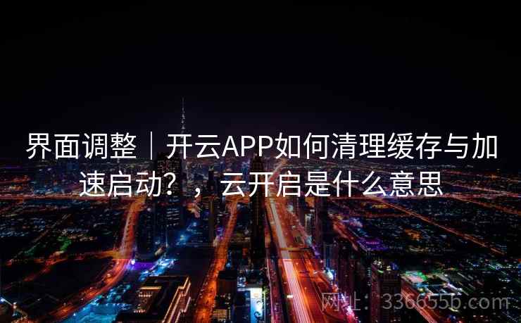 界面调整｜开云APP如何清理缓存与加速启动？，云开启是什么意思