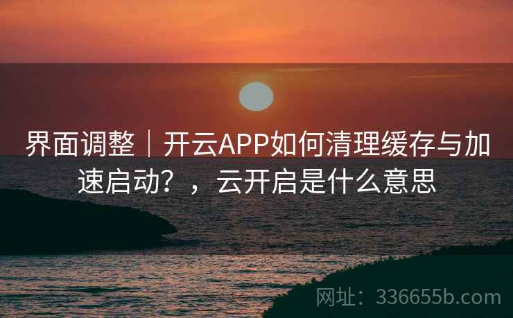界面调整｜开云APP如何清理缓存与加速启动？，云开启是什么意思