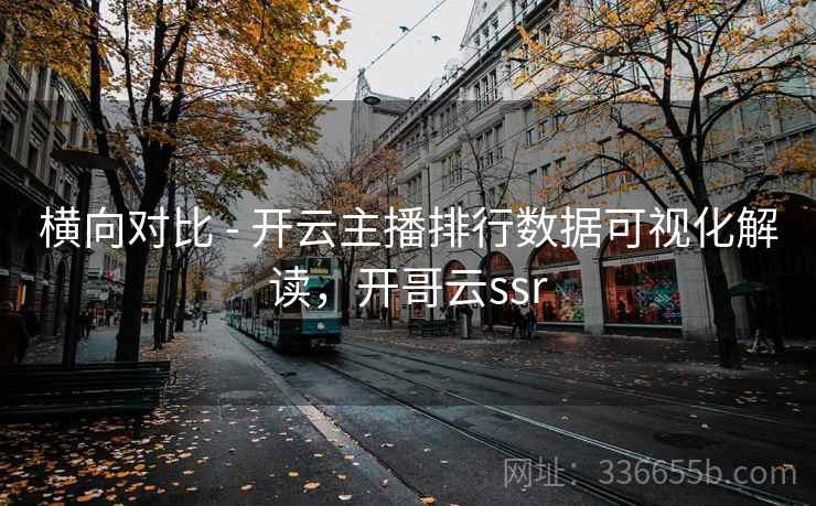 横向对比 - 开云主播排行数据可视化解读，开哥云ssr