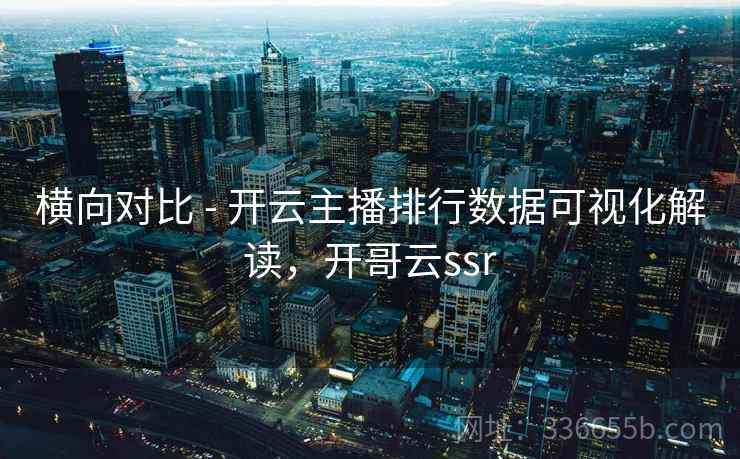 横向对比 - 开云主播排行数据可视化解读，开哥云ssr