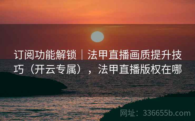 订阅功能解锁｜法甲直播画质提升技巧（开云专属），法甲直播版权在哪