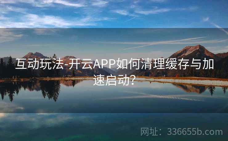 互动玩法-开云APP如何清理缓存与加速启动？