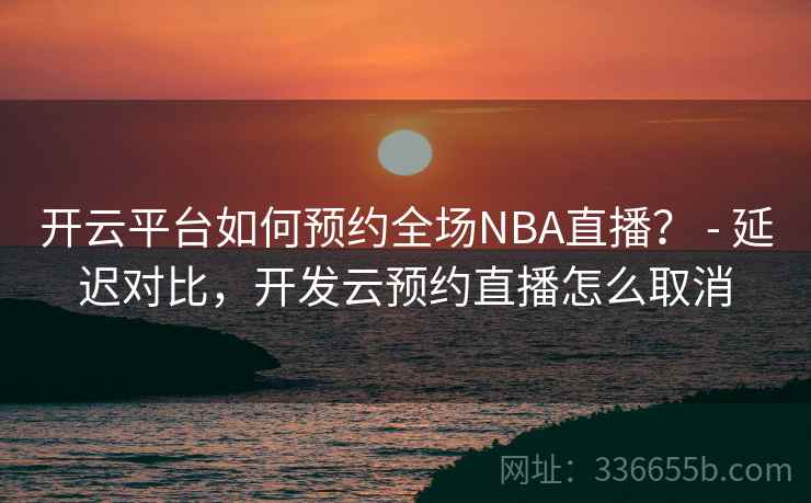 开云平台如何预约全场NBA直播？ - 延迟对比，开发云预约直播怎么取消